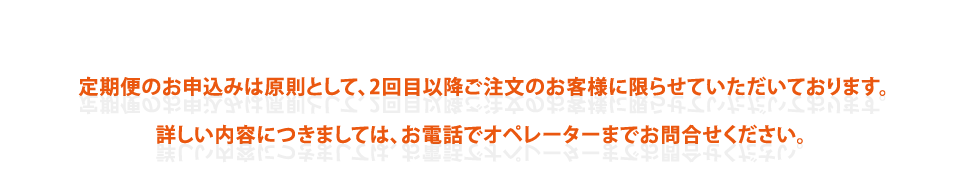 定期便のお申込みは原則として、2回目以降ご注文のお客様に限らせていただいております。 
詳しい内容につきましては、お電話でオペレーターまでお問合せください。 